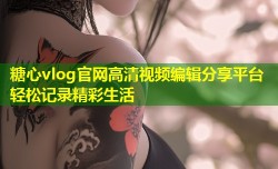 糖心vlog官网高清视频编辑分享平台轻松记录精彩生活