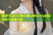 甜蜜生活日记糖心糖心糖心vlog精彩分享与温馨记录