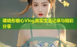 谭晓彤糖心Vlog真实生活记录与精彩分享