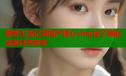 甜蜜生活记录国产糖心vlog柚子猫的温馨日常故事