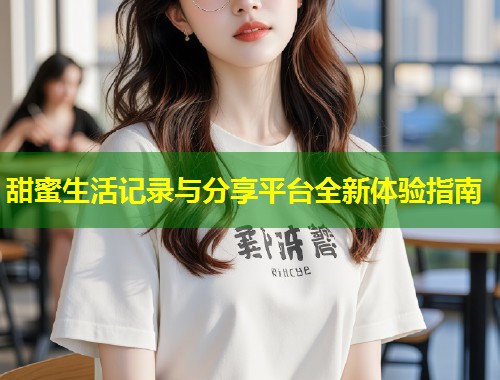 甜蜜生活记录与分享平台全新体验指南  第1张