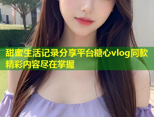 甜蜜生活记录分享平台糖心vlog同款精彩内容尽在掌握  第2张