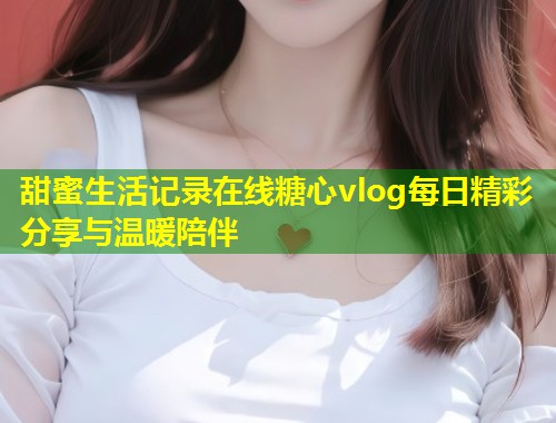 甜蜜生活记录在线糖心vlog每日精彩分享与温暖陪伴  第2张