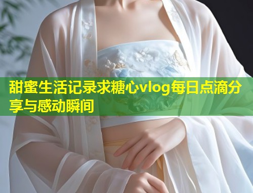甜蜜生活记录求糖心vlog每日点滴分享与感动瞬间  第1张