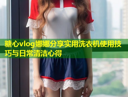 糖心vlog娜娜分享实用洗衣机使用技巧与日常清洁心得  第2张