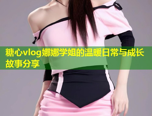 糖心vlog娜娜学姐的温暖日常与成长故事分享  第1张
