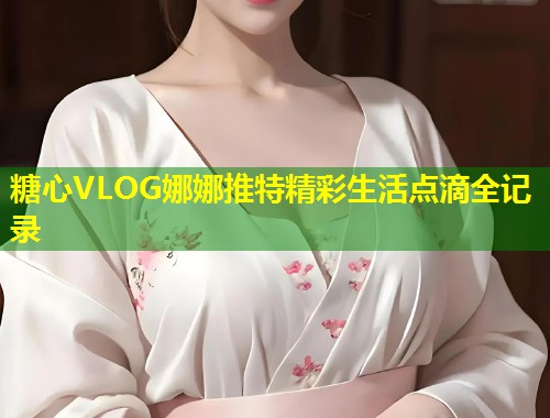 糖心VLOG娜娜推特精彩生活点滴全记录  第1张