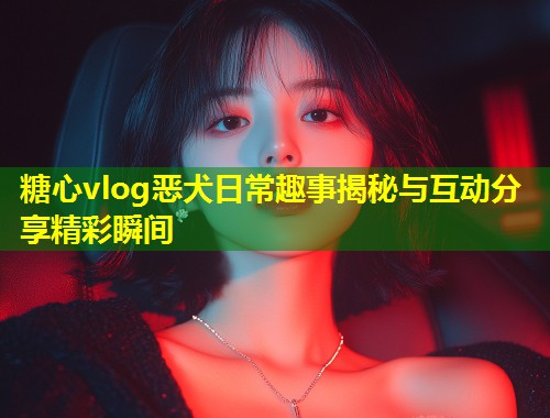 糖心vlog恶犬日常趣事揭秘与互动分享精彩瞬间  第1张