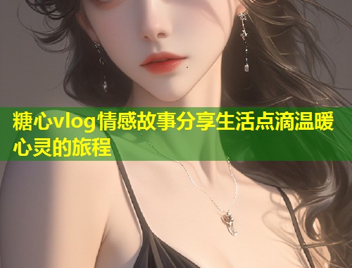 糖心vlog情感故事分享生活点滴温暖心灵的旅程 第1张 糖心vlog情感故事分享生活点滴温暖心灵的旅程 第1张