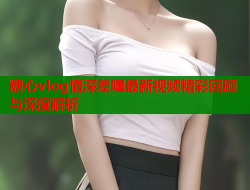 糖心vlog情深差喔最新视频精彩回顾与深度解析  第2张