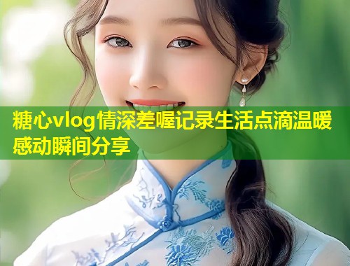 糖心vlog情深差喔记录生活点滴温暖感动瞬间分享 第1张 糖心vlog情深差喔记录生活点滴温暖感动瞬间分享 第1张