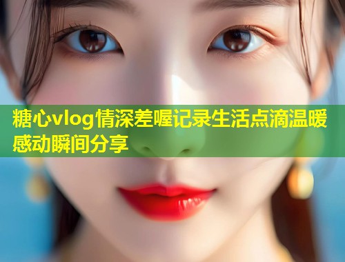 糖心vlog情深差喔记录生活点滴温暖感动瞬间分享 第2张 糖心vlog情深差喔记录生活点滴温暖感动瞬间分享 第2张