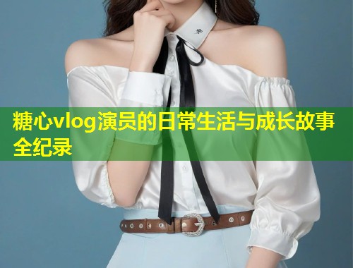 糖心vlog演员的日常生活与成长故事全纪录  第1张