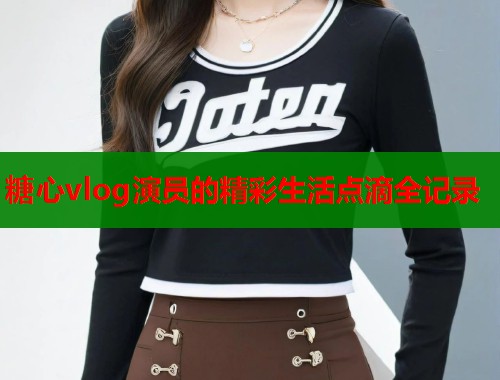 糖心vlog演员的精彩生活点滴全记录  第1张