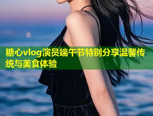 糖心vlog演员端午节特别分享温馨传统与美食体验  第1张