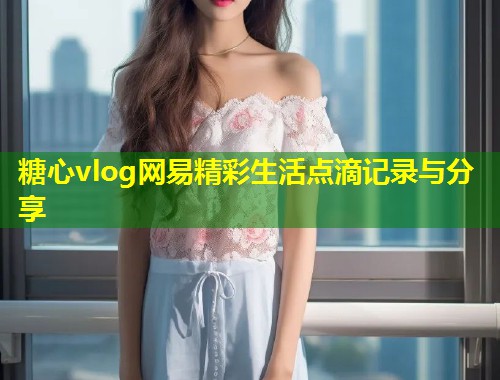 糖心vlog网易精彩生活点滴记录与分享  第1张