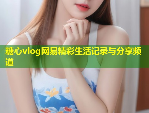 糖心vlog网易精彩生活记录与分享频道  第1张