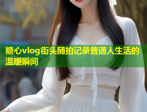 糖心vlog街头随拍记录普通人生活的温暖瞬间  第1张