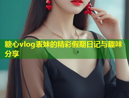 糖心vlog表妹的精彩假期日记与趣味分享  第1张