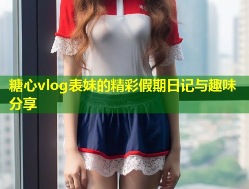 糖心vlog表妹的精彩假期日记与趣味分享  第2张