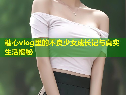 糖心vlog里的不良少女成长记与真实生活揭秘  第1张