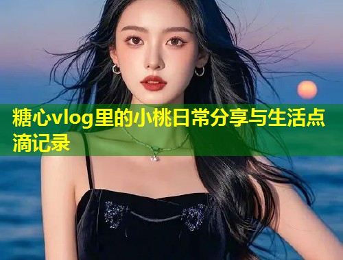 糖心vlog里的小桃日常分享与生活点滴记录 第2张 糖心vlog里的小桃日常分享与生活点滴记录 第2张