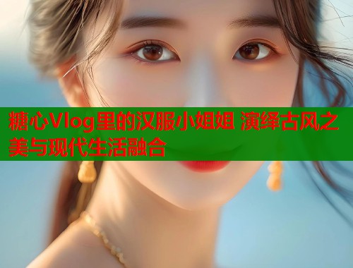 糖心Vlog里的汉服小姐姐 演绎古风之美与现代生活融合  第1张