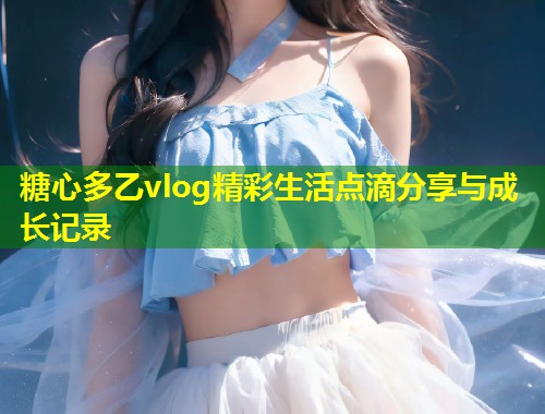 糖心多乙vlog精彩生活点滴分享与成长记录  第1张
