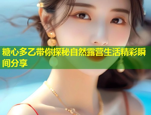 糖心多乙带你探秘自然露营生活精彩瞬间分享  第1张