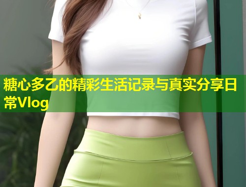 糖心多乙的精彩生活记录与真实分享日常Vlog 第1张 糖心多乙的精彩生活记录与真实分享日常Vlog 第1张