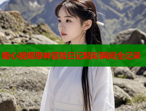 糖心视频原神冒险日记精彩瞬间全记录 第1张 糖心视频原神冒险日记精彩瞬间全记录 第1张