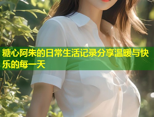 糖心阿朱的日常生活记录分享温暖与快乐的每一天  第1张