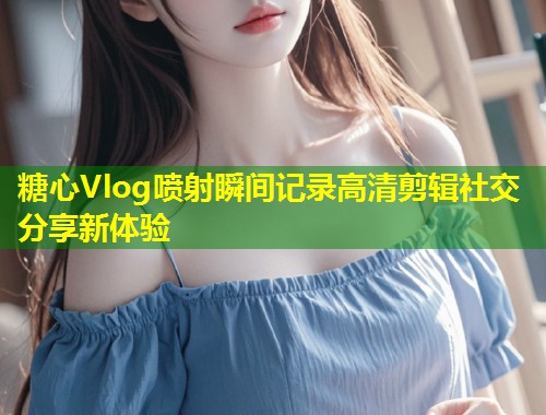 糖心Vlog喷射瞬间记录高清剪辑社交分享新体验  第1张
