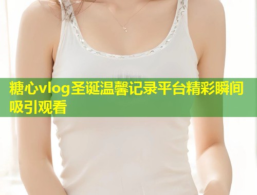 糖心vlog圣诞温馨记录平台精彩瞬间吸引观看  第1张