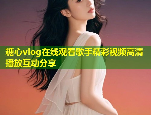 糖心vlog在线观看歌手精彩视频高清播放互动分享  第1张