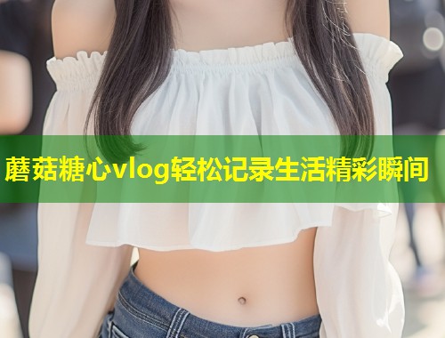 蘑菇糖心vlog轻松记录生活精彩瞬间  第1张