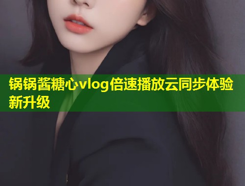 锅锅酱糖心vlog倍速播放云同步体验新升级 第1张 锅锅酱糖心vlog倍速播放云同步体验新升级 第1张