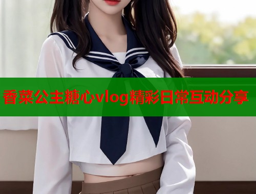 香菜公主糖心vlog精彩日常互动分享  第1张