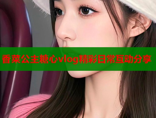 香菜公主糖心vlog精彩日常互动分享  第2张