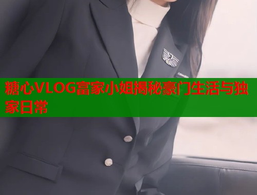 糖心VLOG富家小姐揭秘豪门生活与独家日常  第1张