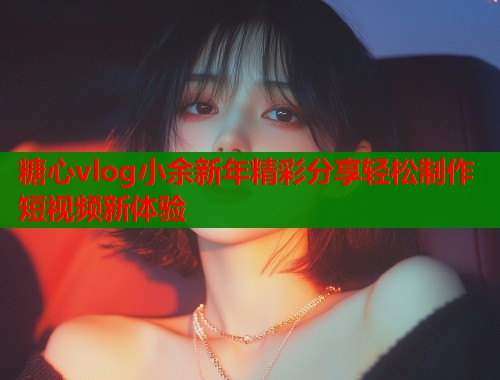 糖心vlog小余新年精彩分享轻松制作短视频新体验  第1张