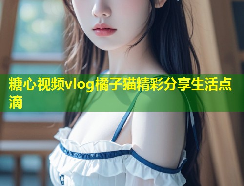 糖心视频vlog橘子猫精彩分享生活点滴 第1张 糖心视频vlog橘子猫精彩分享生活点滴 第1张