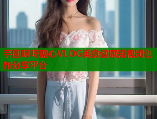 芋圆呀呀糖心VLOG美食健康短视频创作分享平台 第1张 芋圆呀呀糖心VLOG美食健康短视频创作分享平台 第1张