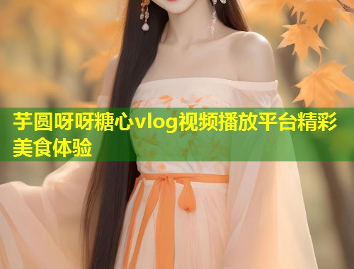 芋圆呀呀糖心vlog视频播放平台精彩美食体验  第2张