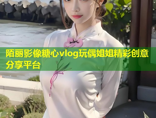 陌丽影像糖心vlog玩偶姐姐精彩创意分享平台  第1张